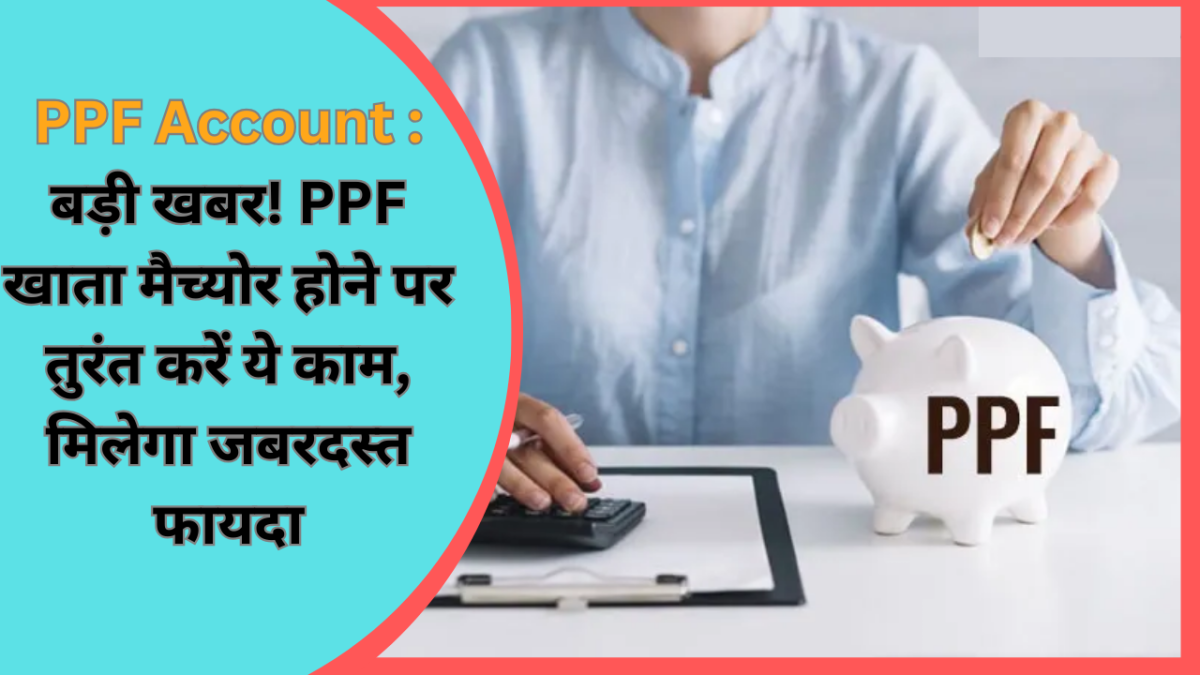 PPF Account : बड़ी खबर! PPF खाता मैच्योर होने पर तुरंत करें ये काम, मिलेगा जबरदस्त फायदा